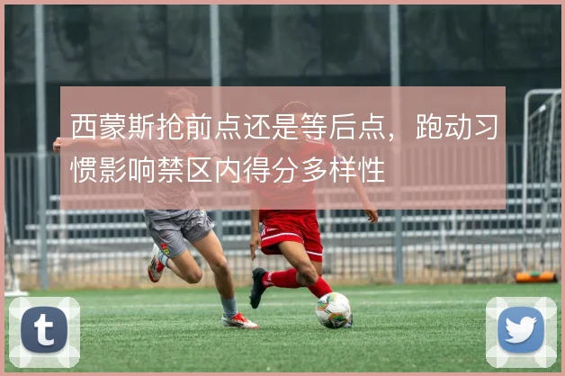 西蒙斯抢前点还是等后点，跑动习惯影响禁区内得分多样性