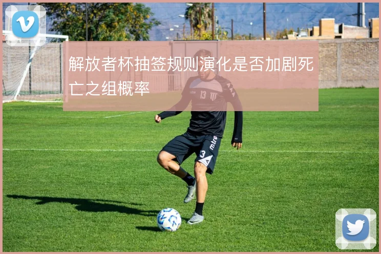 解放者杯抽签规则演化是否加剧死亡之组概率