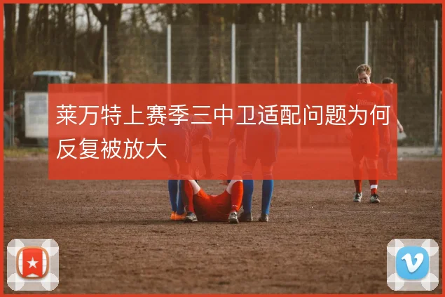 莱万特上赛季三中卫适配问题为何反复被放大