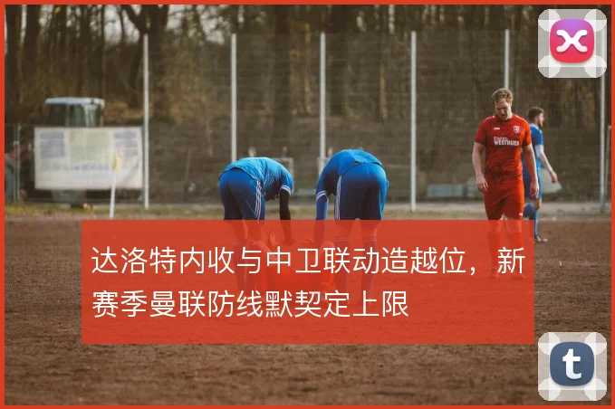 达洛特内收与中卫联动造越位,新赛季曼联防线默契定上限