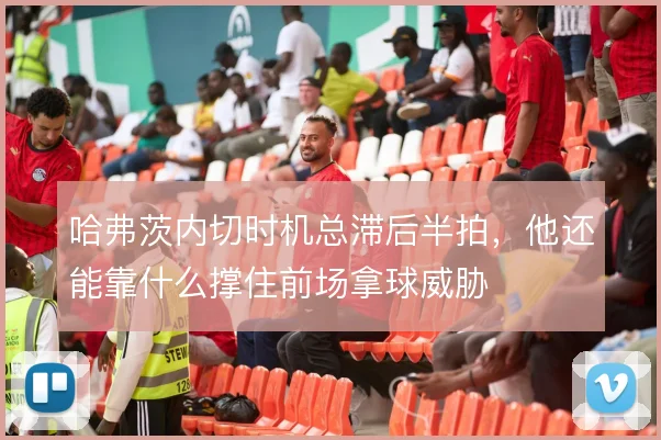 哈弗茨内切时机总滞后半拍,他还能靠什么撑住前场拿球威胁