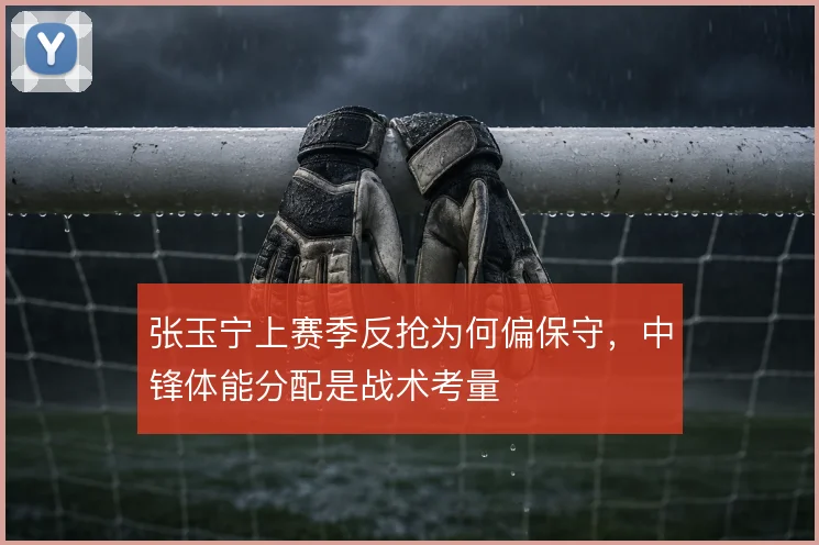 张玉宁上赛季反抢为何偏保守,中锋体能分配是战术考量