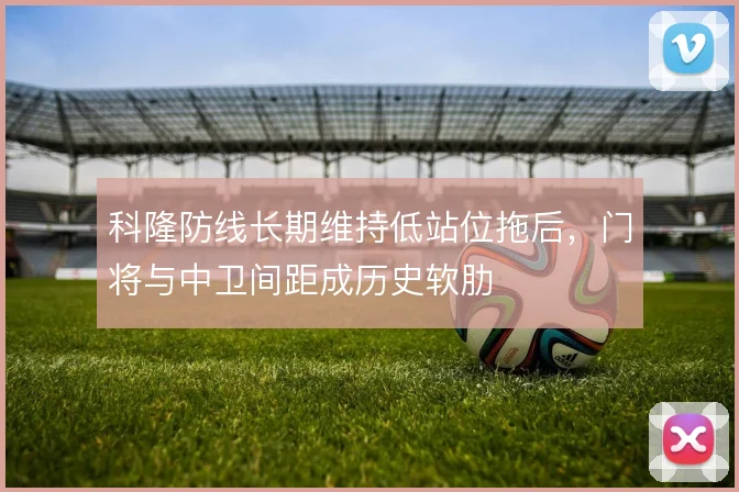 科隆防线长期维持低站位拖后,门将与中卫间距成历史软肋