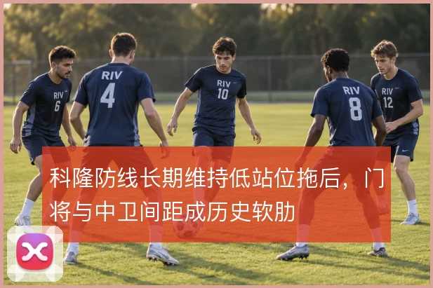 科隆防线长期维持低站位拖后,门将与中卫间距成历史软肋