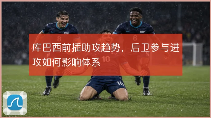 库巴西前插助攻趋势,后卫参与进攻如何影响体系
