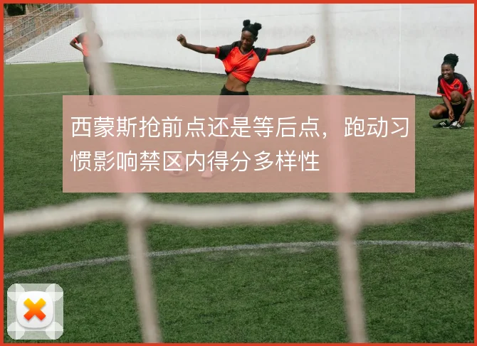 西蒙斯抢前点还是等后点,跑动习惯影响禁区内得分多样性