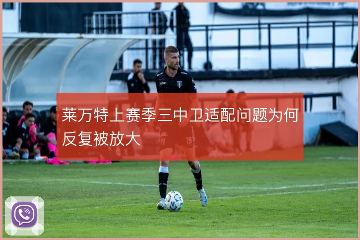 莱万特上赛季三中卫适配问题为何反复被放大